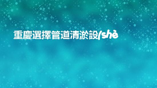 重慶選擇管道清淤設(shè)備管道清淤設(shè)備的選擇與應(yīng)用揭秘！